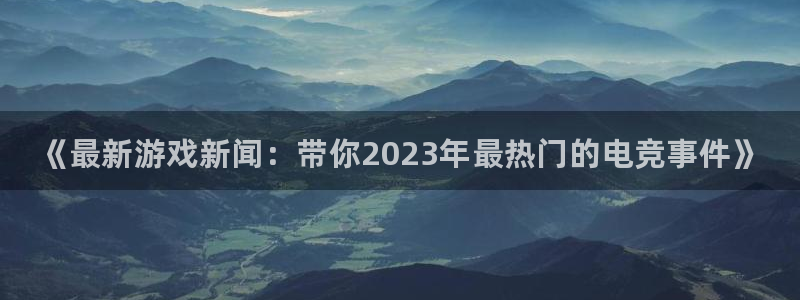 鼎点娱乐直属：《最新游戏新闻：带你2023年最热门的电竞事件